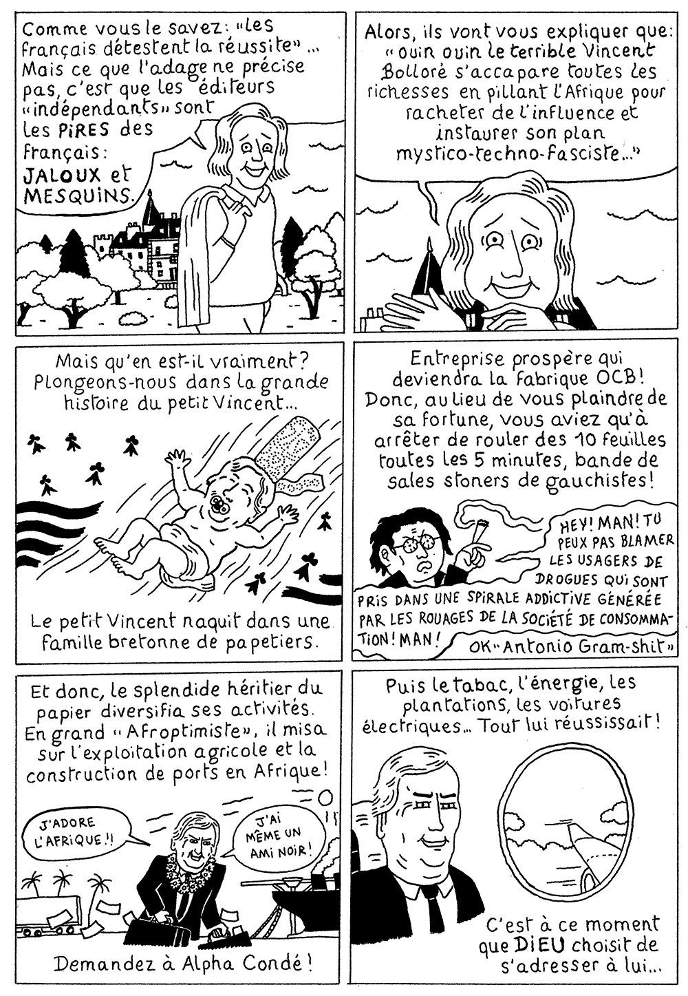 Planche 1 de la bande dessinée de Bakonet Jackonet, il y a 6 cases : Case 1 : Une personne qui a l’air riche narre “Comme vous le savez, ‘Les Français détestent la réussite’… Mais ce que l’adage ne précise pas, c’est que les éditeurs ‘indépendants’ sont les PIRES des Français : JALOUX et MESQUINS.” Case 2 : Cette personne continue dit “Alors, ils vont vous explirer que ‘ouin ouin le terrible Vincent Bolloré s’accapage toutes les richesses en pillant l’Afrique pour racheter de l’influence et instaurer son plan mystico-techno-fasciste…” Case 3 : On voit un Bolloré bébé en bigoudène avec des Gwenn Ha Du, la personne continue “Mais qu’en est-il vraiment ? Plongeons-nous dans la grande histoire du petit Vincent… Le petit Vincent naquit dans une famille bretonne de papetiers.” Case 4 : “Entreprise propère qui deviendra la fabrique OCB ! Donc, au lieu de vous plaindre de sa forture, vous aviez qu’à arrêter de rouler des 10 feuilles toutes les 5 minutes, bande de sales stoners de gauchistes !”. une caricature de stoner dit “HEY ! MAN ! TU PEUX PAS BLAMER LES USAGERS DE DROGUES QUI SONT PRIS DANS UNE SPIRALE ADDICTIVE GÉNÉRÉE PAR LES ROUAGES DE LA SOCIÉTÉ DE CONSOMMATION ! MAN !”, “Ok Antonio Gram-shit”. Case 5 : “Et donc, le splendide héritier du papier diversifia ses activités. En grand ‘Afroptimiste’, il misa sur l’exploitation agricole et la construction de ports en Afrique ! Demandez à Alpha Condé !”. Premier dessin de Bolloré, qui dit “J’adore l’Afrique !! J’ai même un ami noir.” Case 6 : “Puis le tabac, l’énergie, les plantations, les voitures électriques… Tout lui réussissait ! C’est à ce moment que DIEU choisit de s’adresser à lui…” Bolloré est dessiné au hublot d’un avion.