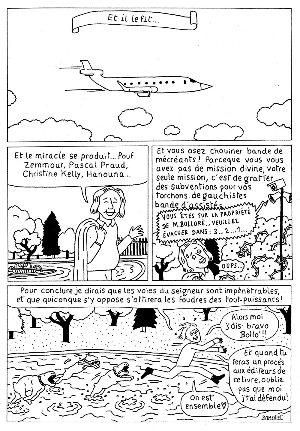 Planche 3 de la bande dessinée de Bakonet Jackonet, il y a 4 cases : Case 1 : Dessin de son jet privé, dans les nuages, avec la mention “Et il le fit…” Case 2 : La personne narrant reprend “Et le miracle se produit… Pour Zemmour, Pascal Praud, Christine Kelly, Hanouna…” Case 3 : Et continue “Et vous osez chouiner bande de mécréants ! Parce que vous vous avez pas de mission divine, votre seule mission, c’est de gratter des subventions pour vos torchons de gauchistes bande d’assistés !” Mais est coupée par un haut parleur : “Vous êtes sur la propriété de M. Bolloré… Veuillez évacuer dans 3… 2… 1…” Case 4 : La personne narrant court sur l’eau en évitant les morsures des chiens de garde de Bolloré : “Pour conclure, je dirais que les voies du seigner sont impénétables, et que quiconque s’y oppose s’attrirera les foures des tout-puissants ! Alors moi j’dis bravo Bollo !! Et quand tu feras un procès aux éditeurs de ce livre, oublie pas que moi j’t’ai défendu ! On est ensemble.”